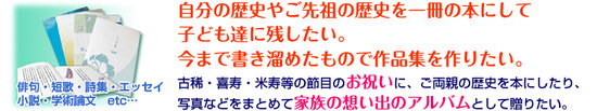 俳句・短歌・詩集・エッセイ小説・学術論文　etc...　今まで書き溜めたもので作品集を作りたい。古稀・喜寿・米寿等の節目のお祝いに、ご両親の歴史を本にしたり、写真などをまとめて家族の想い出のアルバムとして贈りたい。