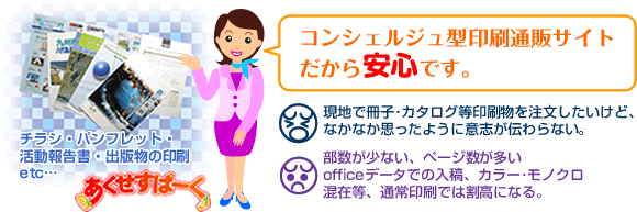 コンシェルジュ型印刷通販サイトだから安心です。
●冊子･カタログ等印刷物を注文したいけど、なかなか思ったように意志が伝わらない。
●部数が少ない、ページ数が多い、officeデータでの入稿、カラー･モノクロ混在等、通常印刷では割高になる。