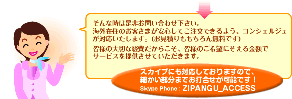 そんな時は是非お問い合わせ下さい。
海外在住のお客さまが安心してご注文できるよう、コンシェルジュが対応いたします。
皆様の大切な経費だからこそ、皆様のご希望にそえる金額でサービスを提供させていただきます。